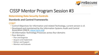 CISSP Mentor Program Session #3
Determining Data Security Controls
Standards and Control Frameworks
COBIT
• Control Objectives for Information and related Technology, current version is v5
• Developed and maintained by the Information Systems Audit and Control
Association (ISACA; www.isaca.org)
• 34 Information Technology Processes across four domains
• Four domains:
• Plan and Organize
• Acquire and Implement
• Deliver and Support
• Monitor and Evaluate
 