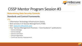 CISSP Mentor Program Session #3
Determining Data Security Controls
Standards and Control Frameworks
ITIL
• Information Technology Infrastructure Library
• Best services in IT Service Management (ITSM)
• See: www.itil-officialsite.com
• Five “Service Management Practices – Core Guidance” publications:
• Service Strategy
• Service Design
• Service Transition
• Service Operation
• Continual Service Improvement
 