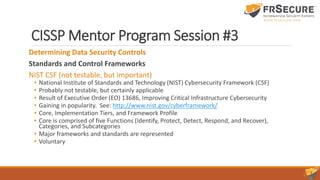 CISSP Mentor Program Session #3
Determining Data Security Controls
Standards and Control Frameworks
NIST CSF (not testable, but important)
• National Institute of Standards and Technology (NIST) Cybersecurity Framework (CSF)
• Probably not testable, but certainly applicable
• Result of Executive Order (EO) 13686, Improving Critical Infrastructure Cybersecurity
• Gaining in popularity. See: http://www.nist.gov/cyberframework/
• Core, Implementation Tiers, and Framework Profile
• Core is comprised of five Functions (Identify, Protect, Detect, Respond, and Recover),
Categories, and Subcategories
• Major frameworks and standards are represented
• Voluntary
 