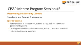 CISSP Mentor Program Session #3
Determining Data Security Controls
Standards and Control Frameworks
NIST SP 800-53
• Not mentioned in the book yet, but this is a big deal for FISMA and
government systems.
• Usually goes hand-in-hand with FIPS 199, FIPS 200, and NIST SP 800-60
• Just mentioning now, more later
 
