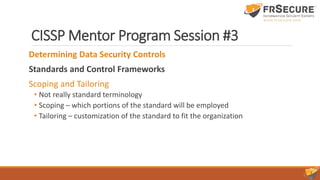 CISSP Mentor Program Session #3
Determining Data Security Controls
Standards and Control Frameworks
Scoping and Tailoring
• Not really standard terminology
• Scoping – which portions of the standard will be employed
• Tailoring – customization of the standard to fit the organization
 