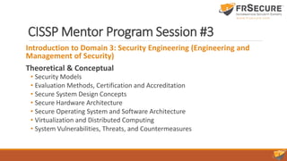 CISSP Mentor Program Session #3
Introduction to Domain 3: Security Engineering (Engineering and
Management of Security)
Theoretical & Conceptual
• Security Models
• Evaluation Methods, Certification and Accreditation
• Secure System Design Concepts
• Secure Hardware Architecture
• Secure Operating System and Software Architecture
• Virtualization and Distributed Computing
• System Vulnerabilities, Threats, and Countermeasures
 