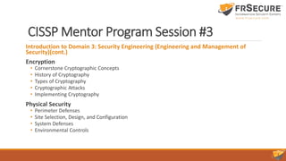 CISSP Mentor Program Session #3
Introduction to Domain 3: Security Engineering (Engineering and Management of
Security)(cont.)
Encryption
• Cornerstone Cryptographic Concepts
• History of Cryptography
• Types of Cryptography
• Cryptographic Attacks
• Implementing Cryptography
Physical Security
• Perimeter Defenses
• Site Selection, Design, and Configuration
• System Defenses
• Environmental Controls
 