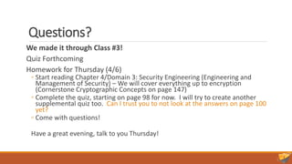 Questions?
We made it through Class #3!
Quiz Forthcoming
Homework for Thursday (4/6)
◦ Start reading Chapter 4/Domain 3: Security Engineering (Engineering and
Management of Security) – We will cover everything up to encryption
(Cornerstone Cryptographic Concepts on page 147)
◦ Complete the quiz, starting on page 98 for now. I will try to create another
supplemental quiz too. Can I trust you to not look at the answers on page 100
yet?
◦ Come with questions!
Have a great evening, talk to you Thursday!
 