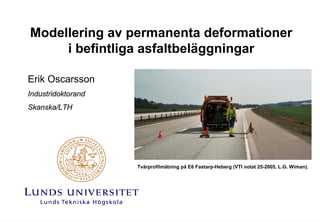 Modellering av permanenta deformationer
     i befintliga asfaltbeläggningar

Erik Oscarsson
Industridoktorand
Skanska/LTH




                    Tvärprofilmätning på E6 Fastarp-Heberg (VTI notat 25-2005, L.G. Wiman).
 