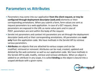 Page 9Classification: Restricted
Parameters vs Attributes
• Parameters may come into our application from the client request, or may be
configured through deployment descriptor (web.xml) elements or their
corresponding annotations. When you submit a form, form values are sent as
request parameters to a web application. In case of a GET request, these
parameters are exposed in the URL as name value pairs and in case of
POST, parameters are sent within the body of the request.
• Servlet init parameters and context init parameters are set through the deployment
descriptor (web.xml) or their corresponding annotations. All parameters are read-
only from the application code. We have methods in the Servlet API to retrieve
various parameters.
• Attributes are objects that are attached to various scopes and can be
modified, retrieved or removed. Attributes can be read, created, updated and
deleted by the web container as well as our application code. We have methods in
the Servlet API to add, modify, retrieve and remove attributes. When an object is
added to an attribute in any scope, it is called binding as the object is bound into a
scoped attribute with a given name.
 