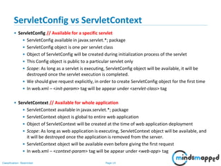Page 14Classification: Restricted
ServletConfig vs ServletContext
• ServletConfig // Available for a specific servlet
• ServletConfig available in javax.servlet.*; package
• ServletConfig object is one per servlet class
• Object of ServletConfig will be created during initialization process of the servlet
• This Config object is public to a particular servlet only
• Scope: As long as a servlet is executing, ServletConfig object will be available, it will be
destroyed once the servlet execution is completed.
• We should give request explicitly, in order to create ServletConfig object for the first time
• In web.xml – <init-param> tag will be appear under <servlet-class> tag
• ServletContext // Available for whole application
• ServletContext available in javax.servlet.*; package
• ServletContext object is global to entire web application
• Object of ServletContext will be created at the time of web application deployment
• Scope: As long as web application is executing, ServletContext object will be available, and
it will be destroyed once the application is removed from the server.
• ServletContext object will be available even before giving the first request
• In web.xml – <context-param> tag will be appear under <web-app> tag
 