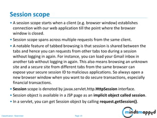 Page 19Classification: Restricted
Session scope
• A session scope starts when a client (e.g. browser window) establishes
connection with our web application till the point where the browser
window is closed.
• Session scope spans across multiple requests from the same client.
• A notable feature of tabbed browsing is that session is shared between the
tabs and hence you can requests from other tabs too during a session
without logging in again. For instance, you can load your Gmail inbox in
another tab without logging in again. This also means browsing an unknown
site and a secure site from different tabs from the same browser can
expose your secure session ID to malicious applications. So always open a
new browser window when you want to do secure transactions, especially
financial transactions.
• Session scope is denoted by javax.servlet.http.HttpSession interface.
• Session object is available in a JSP page as an implicit object called session.
• In a servlet, you can get Session object by calling request.getSession().
 