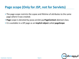 Page 21Classification: Restricted
Page scope (Only for JSP, not for Servlets)
• The page scope restricts the scpoe and lifetime of attributes to the same
page where it was created.
• Page scope is denoted by javax.servlet.jsp.PageContext abstract class.
• It is available in a JSP page as an implicit object called pageScope
 