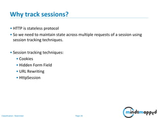 Page 26Classification: Restricted
Why track sessions?
• HTTP is stateless protocol
• So we need to maintain state across multiple requests of a session using
session tracking techniques.
• Session tracking techniques:
• Cookies
• Hidden Form Field
• URL Rewriting
• HttpSession
 