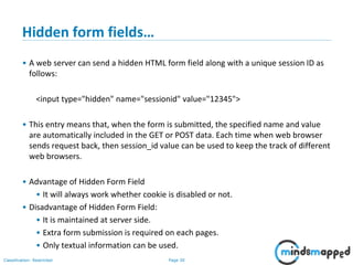 Page 30Classification: Restricted
Hidden form fields…
• A web server can send a hidden HTML form field along with a unique session ID as
follows:
<input type="hidden" name="sessionid" value="12345">
• This entry means that, when the form is submitted, the specified name and value
are automatically included in the GET or POST data. Each time when web browser
sends request back, then session_id value can be used to keep the track of different
web browsers.
• Advantage of Hidden Form Field
• It will always work whether cookie is disabled or not.
• Disadvantage of Hidden Form Field:
• It is maintained at server side.
• Extra form submission is required on each pages.
• Only textual information can be used.
 