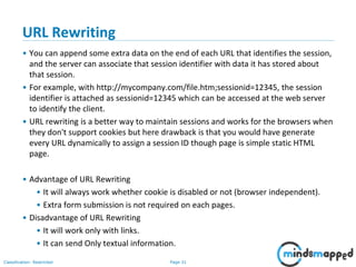 Page 31Classification: Restricted
URL Rewriting
• You can append some extra data on the end of each URL that identifies the session,
and the server can associate that session identifier with data it has stored about
that session.
• For example, with http://mycompany.com/file.htm;sessionid=12345, the session
identifier is attached as sessionid=12345 which can be accessed at the web server
to identify the client.
• URL rewriting is a better way to maintain sessions and works for the browsers when
they don't support cookies but here drawback is that you would have generate
every URL dynamically to assign a session ID though page is simple static HTML
page.
• Advantage of URL Rewriting
• It will always work whether cookie is disabled or not (browser independent).
• Extra form submission is not required on each pages.
• Disadvantage of URL Rewriting
• It will work only with links.
• It can send Only textual information.
 
