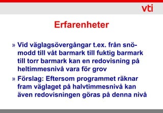 Erfarenheter

» Vid väglagsövergångar t.ex. från snö-
  modd till våt barmark till fuktig barmark
  till torr barmark kan en redovisning på
  heltimmesnivå vara för grov
» Förslag: Eftersom programmet räknar
  fram väglaget på halvtimmesnivå kan
  även redovisningen göras på denna nivå
 