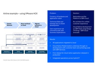Results
§ All applications migrated to cloud
§ Cloud Native Modernization underway through co-
development with customer team and achieving scale
with IBM Services
§ First release for cloud native application released in
production
§ Integrated operations across hybrid IT
16
Airline example – using VMware HCX Solution:
Rationalize and Re-
Platform to IBM Cloud
Re-architect for unified
customer experience
Cloud Native development
on IBM PaaS using Design
Thinking + IBM Cloud
Innovate
Problem:
Currency of hardware and
application stack
Technical Debt and
Overlap due to siloed
development
User experience not
commensurate with
business expectations
Think 2019 / Session 3182 / February 14, 2019 / © 2019 IBM Corporation
Private
(on-premises / dedicated)
Dedicated
(off-premises / dedicated)
Cloud Public
(off-premises / shared)
Cloud Ready Workloads
(Run in Cloud)
Cloud Ready Workloads
(Run in Cloud)
Cloud Native Workloads
(Full Cloud Benefits)
Cloud Ready Workloads
(Run in Cloud)
Cloud Hosted
(Lift and Shift)
Cloud Hosted
(Lift and Shift)
Cloud Enabled
Workloads
(Exploits Cloud)
Cloud Enabled
Workloads
(Exploits Cloud)
Cloud Enabled
Workloads
(Exploits Cloud)
Cloud Hosted
(Lift and Shift)
Enterprise IT
(on-premises / dedicated)
Virtualized
*
* * *
Cloud Native Workloads
(Full Cloud Benefits)
Cloud Native Workloads
(Full Cloud Benefits)
* *
Extend
Network
Move workload
to Cloud
Migrate
network to
Cloud
 