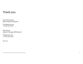 Thank you
20
Arvind Viswanathan
IBM Distinguished Engineer
—
arvind@ca.ibm.com
+1-604-351-6745
Maja Vukovic
Research Manager, IBM Research
—
maja@us.ibm.com
+1-914-945-4726
ibm.com
Think 2019 / Session 3182 / February 14, 2019 / © 2019 IBM Corporation
 