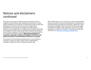 Notices and disclaimers
continued
22
Information concerning non-IBM products was obtained from the
suppliers of those products, their published announcements or other
publicly available sources. IBM has not tested those products about this
publication and cannot confirm the accuracy of performance,
compatibility or any other claims related to non-IBM products.
Questions on the capabilities of non-IBM products should be addressed
to the suppliers of those products. IBM does not warrant the quality of
any third-party products, or the ability of any such third-party products
to interoperate with IBM’s products. IBM expressly disclaims all
warranties, expressed or implied, including but not limited to, the
implied warranties of merchantability and fitness for a purpose.
The provision of the information contained herein is not intended to,
and does not, grant any right or license under any IBM patents,
copyrights, trademarks or other intellectual property right.
IBM, the IBM logo, ibm.com and [names of other referenced IBM
products and services used in the presentation] are trademarks of
International Business Machines Corporation, registered in many
jurisdictions worldwide. Other product and service names might
be trademarks of IBM or other companies. A current list of IBM
trademarks is available on the Web at “Copyright and trademark
information” at: www.ibm.com/legal/copytrade.shtml.
Think 2019 / Session 3182 / February 14, 2019 / © 2019 IBM Corporation
 