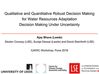Qualitative and Quantitative Robust Decision Making
for Water Resources Adaptation
Decision Making Under Uncertainty
Ajay Bhave (Leeds)
Declan Conway (LSE), Suraje Dessai (Leeds) and David Stainforth (LSE)
IUKWC Workshop, Pune 2016
 