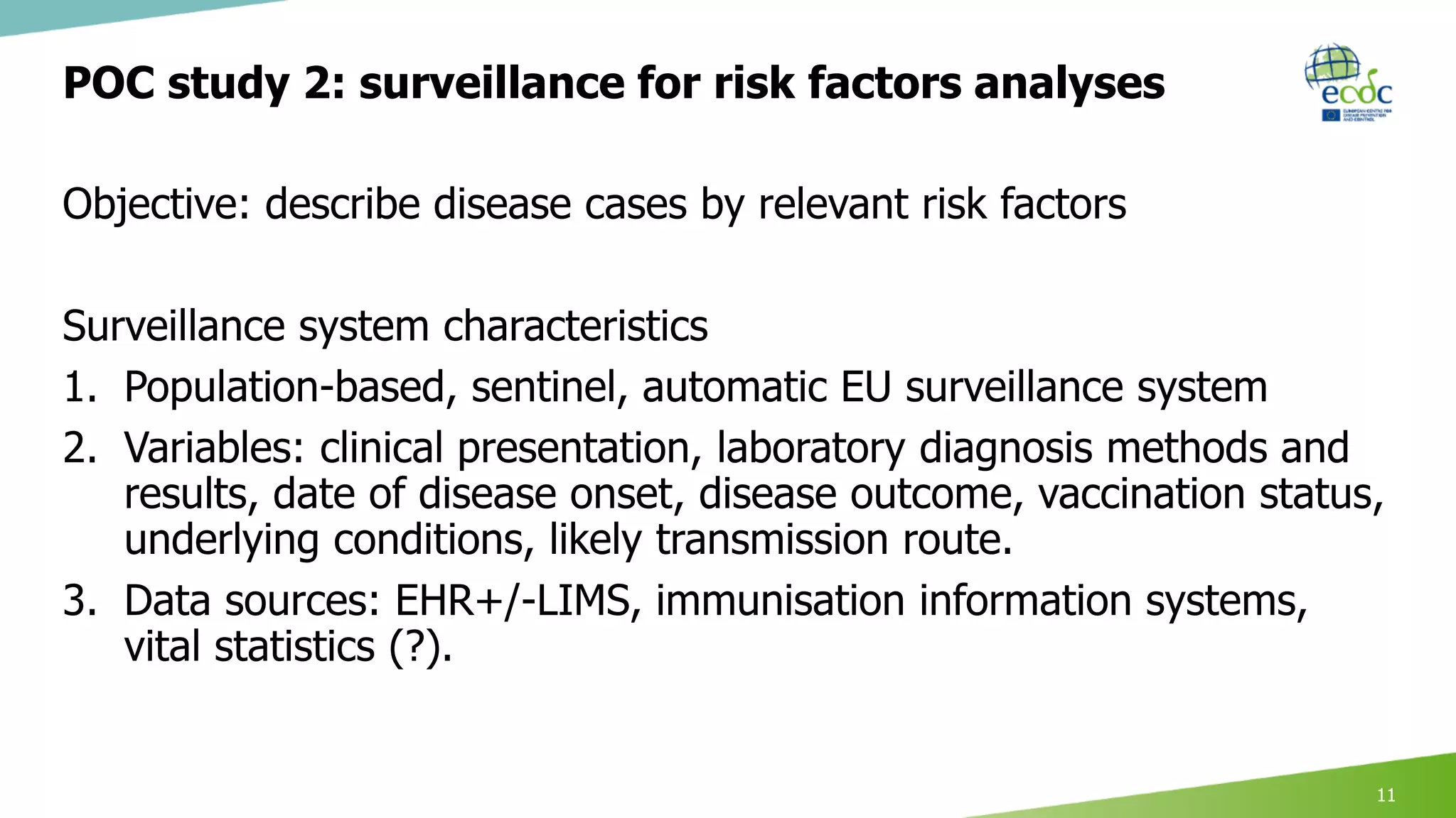 POC study 2: surveillance for risk factors analyses
Objective: describe disease cases by relevant risk factors
Surveillance system characteristics
1. Population-based, sentinel, automatic EU surveillance system
2. Variables: clinical presentation, laboratory diagnosis methods and
results, date of disease onset, disease outcome, vaccination status,
underlying conditions, likely transmission route.
3. Data sources: EHR+/-LIMS, immunisation information systems,
vital statistics (?).
11
 