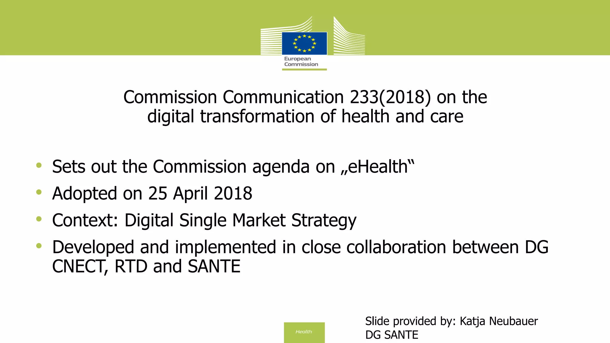 Commission Communication 233(2018) on the
digital transformation of health and care
• Sets out the Commission agenda on „eHealth“
• Adopted on 25 April 2018
• Context: Digital Single Market Strategy
• Developed and implemented in close collaboration between DG
CNECT, RTD and SANTE
Slide provided by: Katja Neubauer
DG SANTE
 