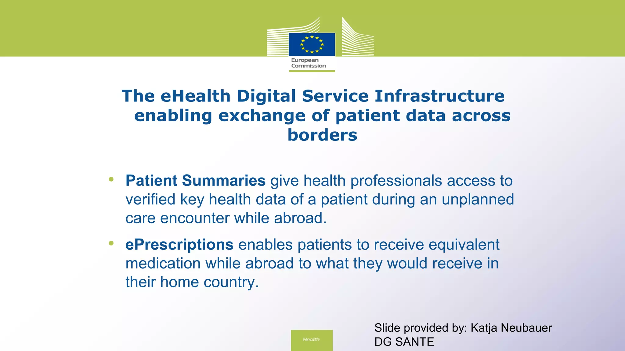 The eHealth Digital Service Infrastructure
enabling exchange of patient data across
borders
• Patient Summaries give health professionals access to
verified key health data of a patient during an unplanned
care encounter while abroad.
• ePrescriptions enables patients to receive equivalent
medication while abroad to what they would receive in
their home country.
Slide provided by: Katja Neubauer
DG SANTE
 
