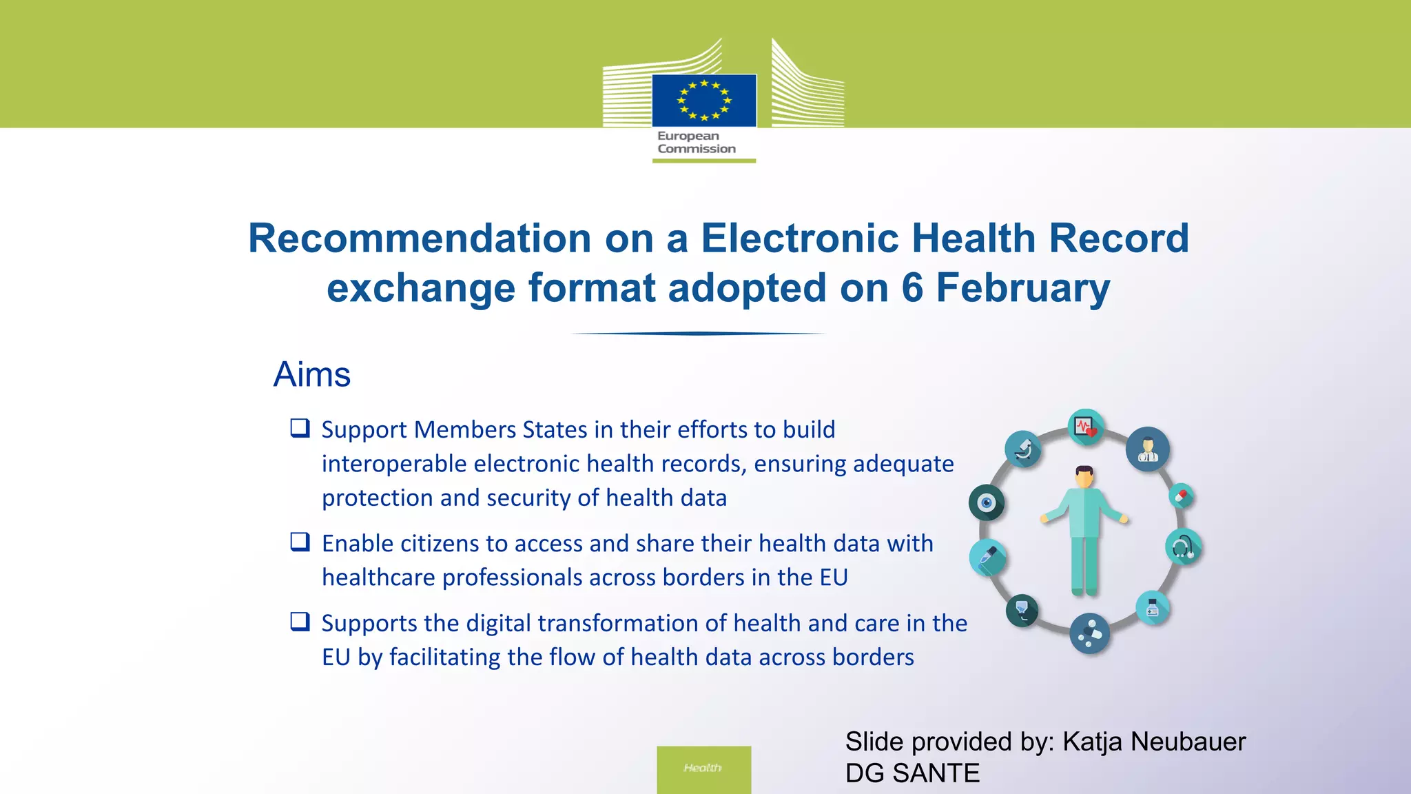Recommendation on a Electronic Health Record
exchange format adopted on 6 February
Aims
 Support Members States in their efforts to build
interoperable electronic health records, ensuring adequate
protection and security of health data
 Enable citizens to access and share their health data with
healthcare professionals across borders in the EU
 Supports the digital transformation of health and care in the
EU by facilitating the flow of health data across borders
Slide provided by: Katja Neubauer
DG SANTE
 