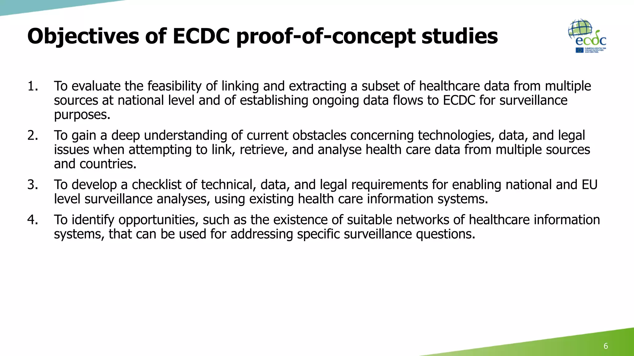 Objectives of ECDC proof-of-concept studies
1. To evaluate the feasibility of linking and extracting a subset of healthcare data from multiple
sources at national level and of establishing ongoing data flows to ECDC for surveillance
purposes.
2. To gain a deep understanding of current obstacles concerning technologies, data, and legal
issues when attempting to link, retrieve, and analyse health care data from multiple sources
and countries.
3. To develop a checklist of technical, data, and legal requirements for enabling national and EU
level surveillance analyses, using existing health care information systems.
4. To identify opportunities, such as the existence of suitable networks of healthcare information
systems, that can be used for addressing specific surveillance questions.
6
 