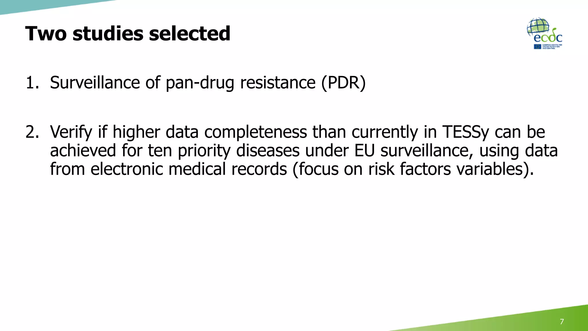 Two studies selected
1. Surveillance of pan-drug resistance (PDR)
2. Verify if higher data completeness than currently in TESSy can be
achieved for ten priority diseases under EU surveillance, using data
from electronic medical records (focus on risk factors variables).
7
 