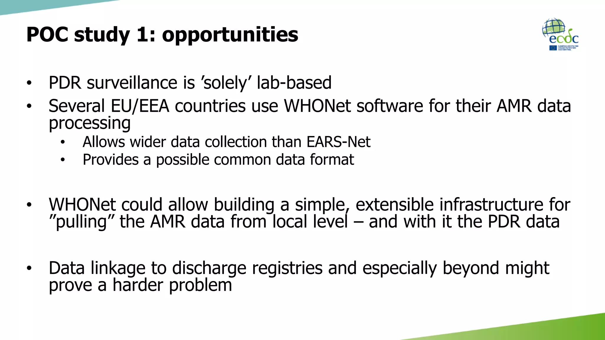 POC study 1: opportunities
• PDR surveillance is ’solely’ lab-based
• Several EU/EEA countries use WHONet software for their AMR data
processing
• Allows wider data collection than EARS-Net
• Provides a possible common data format
• WHONet could allow building a simple, extensible infrastructure for
”pulling” the AMR data from local level – and with it the PDR data
• Data linkage to discharge registries and especially beyond might
prove a harder problem
 