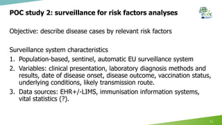 POC study 2: surveillance for risk factors analyses
Objective: describe disease cases by relevant risk factors
Surveillance system characteristics
1. Population-based, sentinel, automatic EU surveillance system
2. Variables: clinical presentation, laboratory diagnosis methods and
results, date of disease onset, disease outcome, vaccination status,
underlying conditions, likely transmission route.
3. Data sources: EHR+/-LIMS, immunisation information systems,
vital statistics (?).
11
 