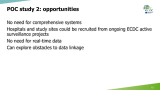 POC study 2: opportunities
No need for comprehensive systems
Hospitals and study sites could be recruited from ongoing ECDC active
surveillance projects
No need for real-time data
Can explore obstacles to data linkage
12
 