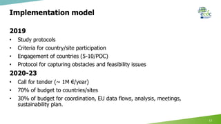 Implementation model
2019
• Study protocols
• Criteria for country/site participation
• Engagement of countries (5-10/POC)
• Protocol for capturing obstacles and feasibility issues
2020-23
• Call for tender (~ 1M €/year)
• 70% of budget to countries/sites
• 30% of budget for coordination, EU data flows, analysis, meetings,
sustainability plan.
13
 