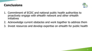 Conclusions
1. Commitment of ECDC and national public health authorities to
proactively engage with eHealth network and other eHealth
initiatives
2. Acknowledge current obstacles and work together to address them
3. Invest resources and develop expertise on eHealth for public health
15
 