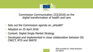 Commission Communication 233(2018) on the
digital transformation of health and care
• Sets out the Commission agenda on „eHealth“
• Adopted on 25 April 2018
• Context: Digital Single Market Strategy
• Developed and implemented in close collaboration between DG
CNECT, RTD and SANTE
Slide provided by: Katja Neubauer
DG SANTE
 