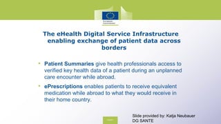 The eHealth Digital Service Infrastructure
enabling exchange of patient data across
borders
• Patient Summaries give health professionals access to
verified key health data of a patient during an unplanned
care encounter while abroad.
• ePrescriptions enables patients to receive equivalent
medication while abroad to what they would receive in
their home country.
Slide provided by: Katja Neubauer
DG SANTE
 