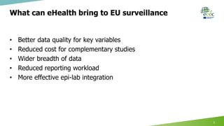 What can eHealth bring to EU surveillance
• Better data quality for key variables
• Reduced cost for complementary studies
• Wider breadth of data
• Reduced reporting workload
• More effective epi-lab integration
2
 