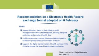 Recommendation on a Electronic Health Record
exchange format adopted on 6 February
Aims
 Support Members States in their efforts to build
interoperable electronic health records, ensuring adequate
protection and security of health data
 Enable citizens to access and share their health data with
healthcare professionals across borders in the EU
 Supports the digital transformation of health and care in the
EU by facilitating the flow of health data across borders
Slide provided by: Katja Neubauer
DG SANTE
 