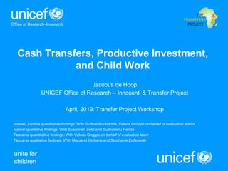 unite for
children
Cash Transfers, Productive Investment,
and Child Work
Jacobus de Hoop
UNICEF Office of Research – Innocenti & Transfer Project
April, 2019: Transfer Project Workshop
Malawi, Zambia quantitative findings: With Sudhanshu Handa, Valeria Groppo on behalf of evaluation teams
Malawi qualitative findings: With Susannah Zietz and Sudhanshu Handa
Tanzania quantitative findings: With Valeria Groppo on behalf of evaluation team
Tanzania qualitative findings: With Margaret Gichane and Stephanie Zuilkowski
 