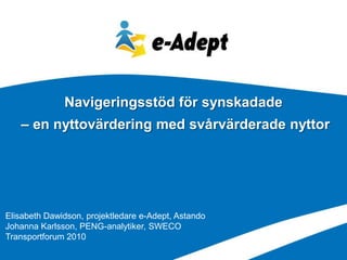Navigeringsstöd för synskadade
   – en nyttovärdering med svårvärderade nyttor




Elisabeth Dawidson, projektledare e-Adept, Astando
Johanna Karlsson, PENG-analytiker, SWECO
Transportforum 2010
 