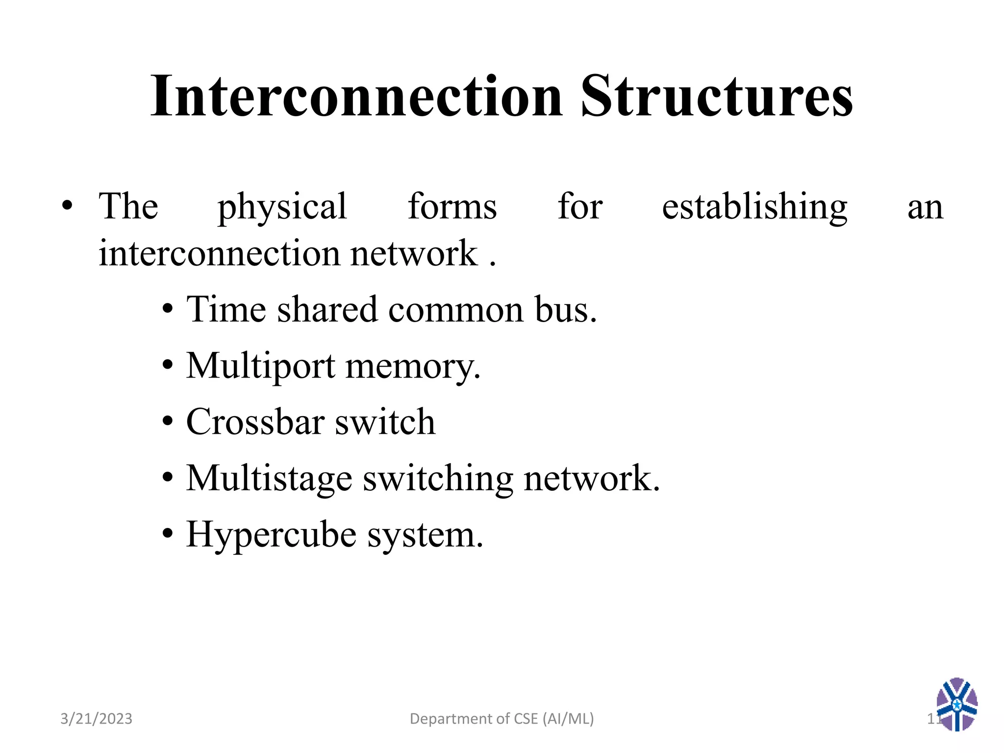 Interconnection Structures
• The physical forms for establishing an
interconnection network .
• Time shared common bus.
• Multiport memory.
• Crossbar switch
• Multistage switching network.
• Hypercube system.
3/21/2023 11
Department of CSE (AI/ML)
 