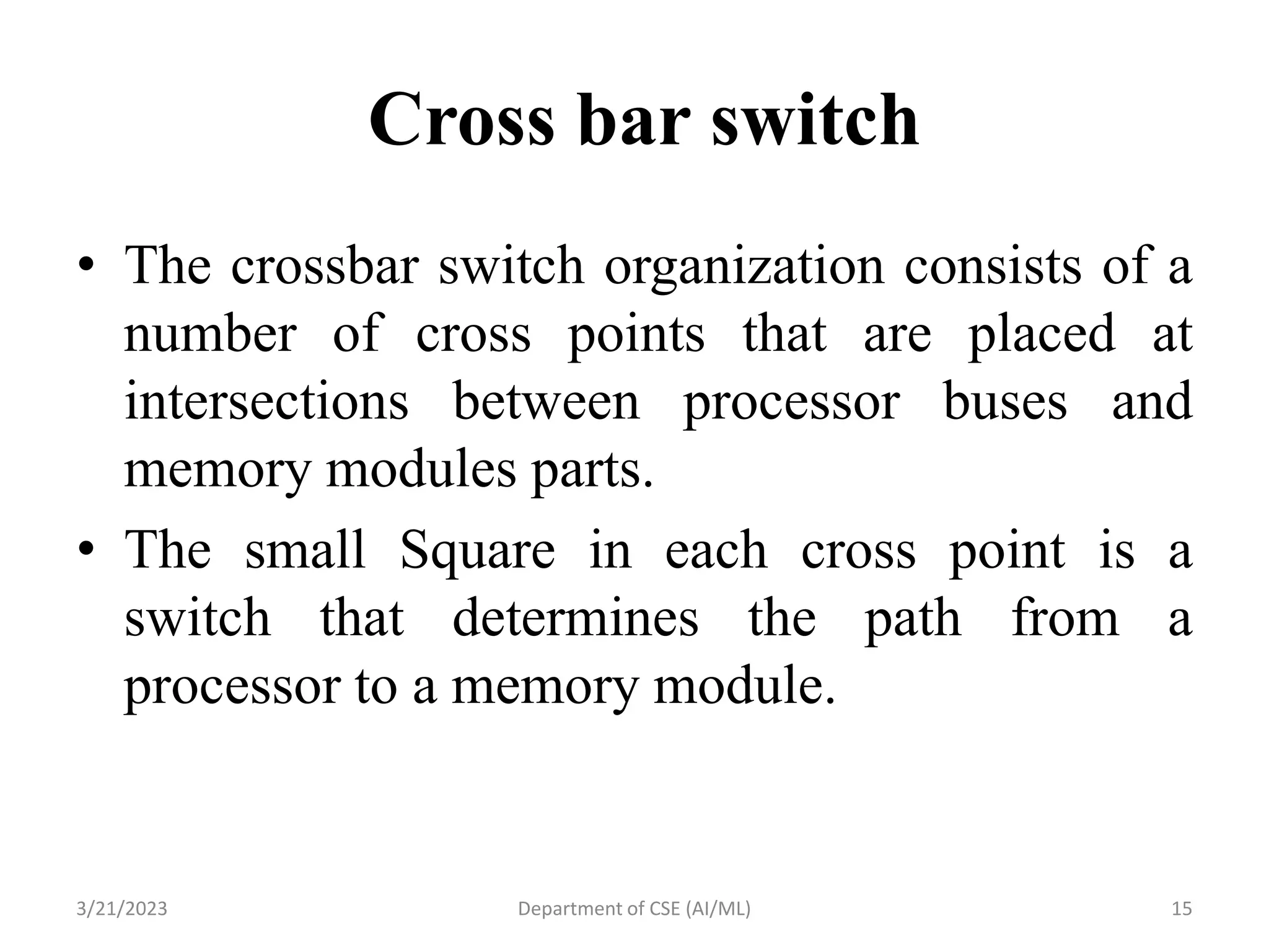 Cross bar switch
• The crossbar switch organization consists of a
number of cross points that are placed at
intersections between processor buses and
memory modules parts.
• The small Square in each cross point is a
switch that determines the path from a
processor to a memory module.
3/21/2023 Department of CSE (AI/ML) 15
 