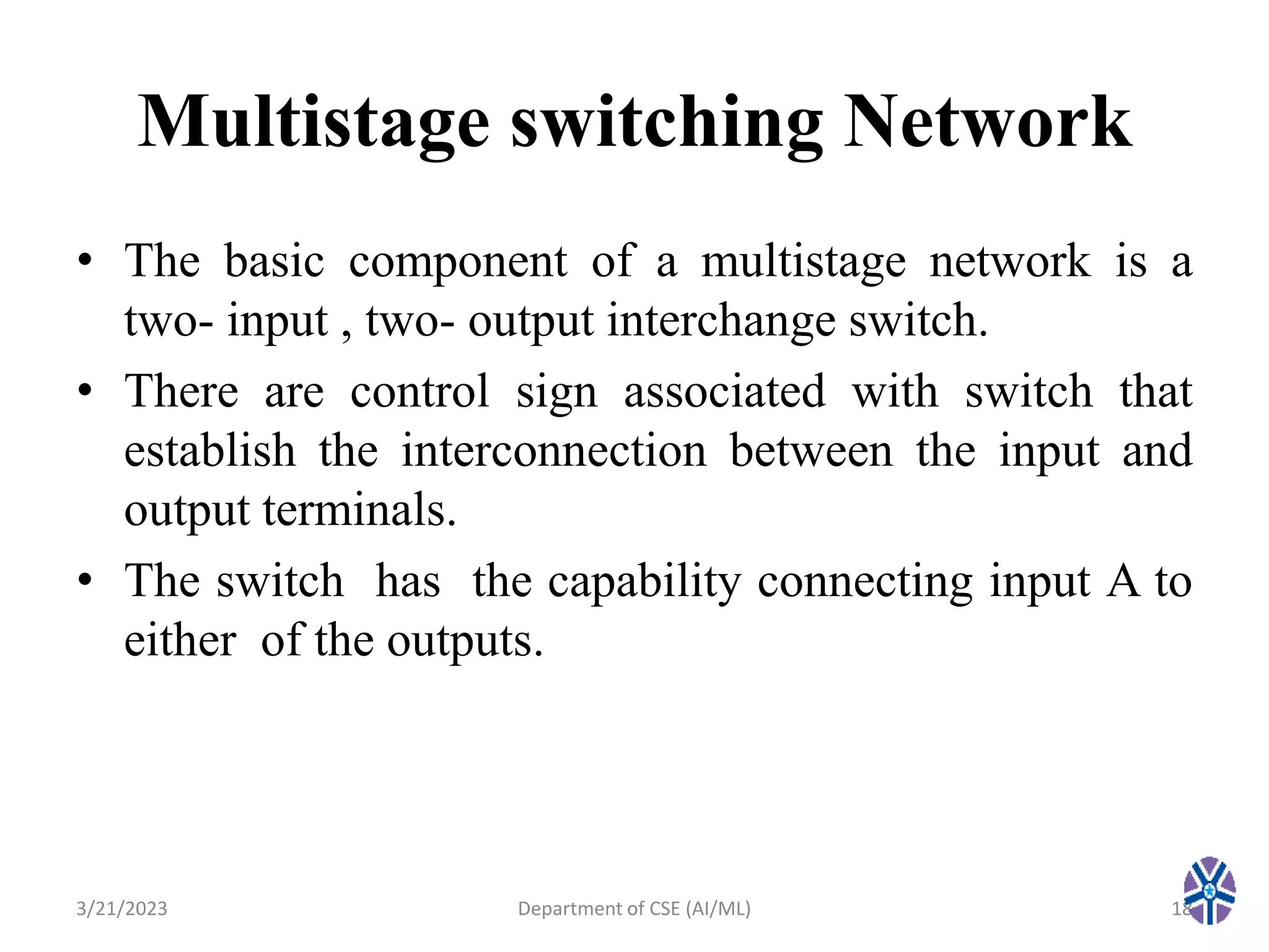 Multistage switching Network
• The basic component of a multistage network is a
two- input , two- output interchange switch.
• There are control sign associated with switch that
establish the interconnection between the input and
output terminals.
• The switch has the capability connecting input A to
either of the outputs.
3/21/2023 18
Department of CSE (AI/ML)
 
