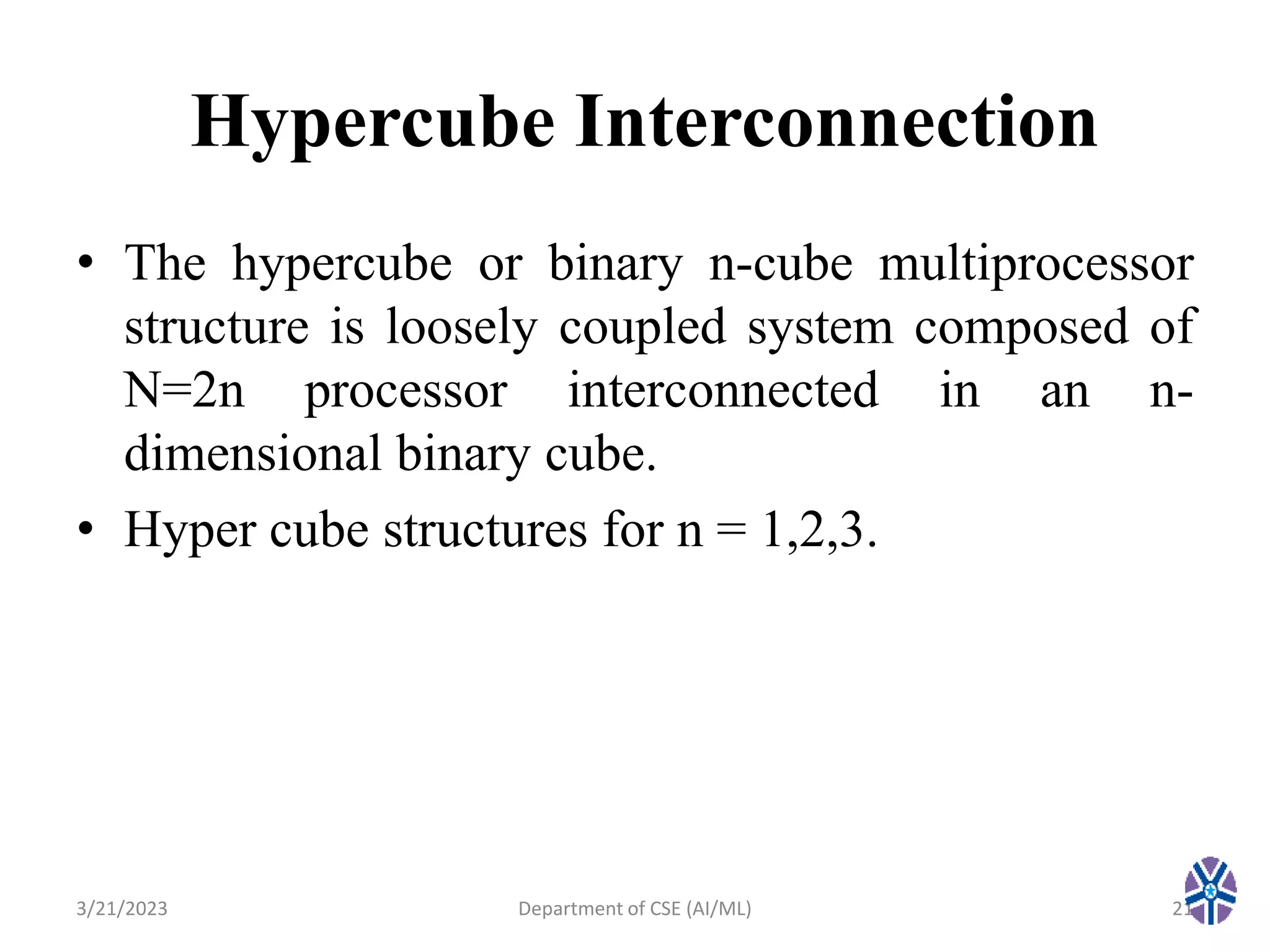 Hypercube Interconnection
• The hypercube or binary n-cube multiprocessor
structure is loosely coupled system composed of
N=2n processor interconnected in an n-
dimensional binary cube.
• Hyper cube structures for n = 1,2,3.
3/21/2023 21
Department of CSE (AI/ML)
 