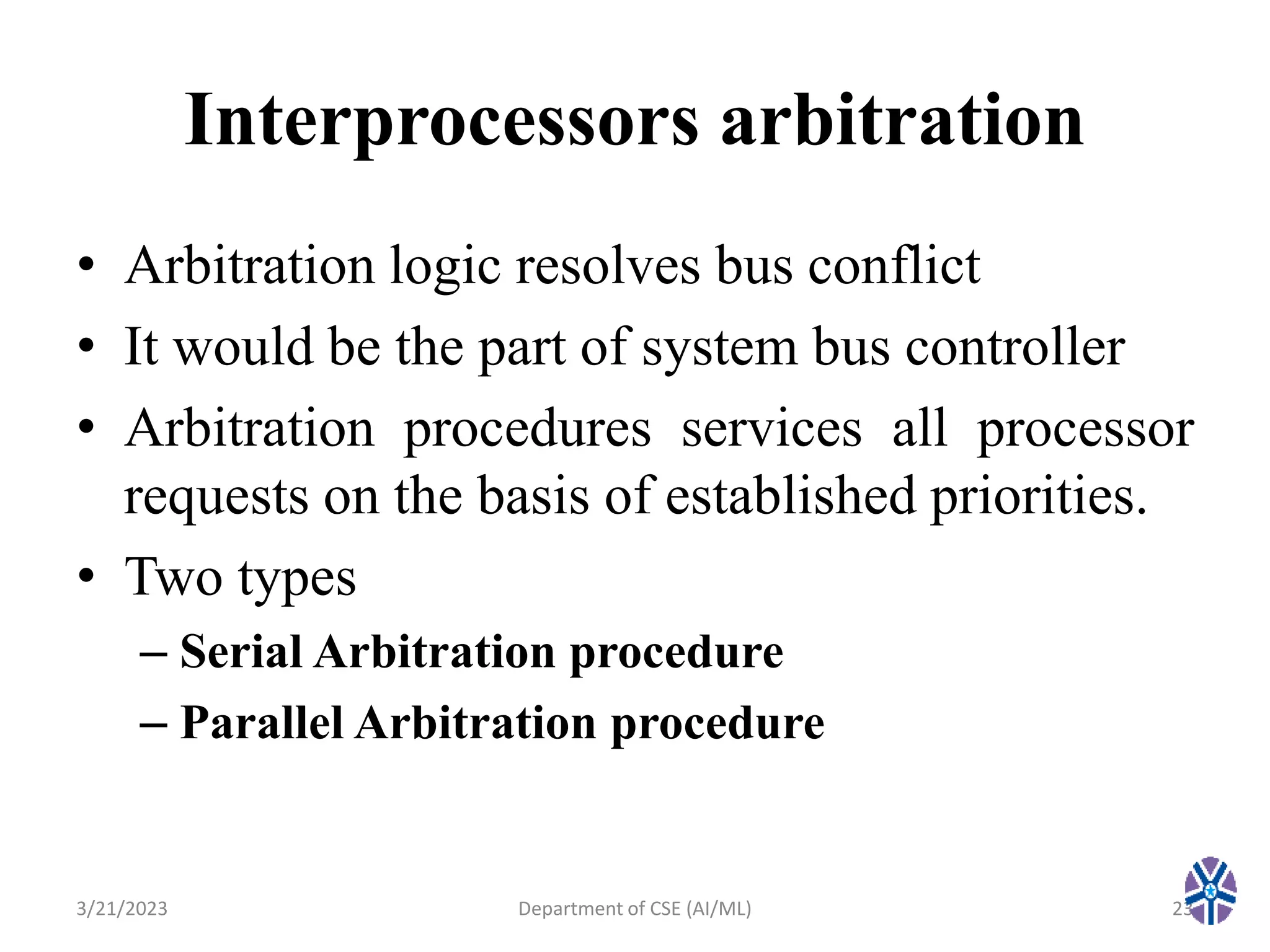 Interprocessors arbitration
• Arbitration logic resolves bus conflict
• It would be the part of system bus controller
• Arbitration procedures services all processor
requests on the basis of established priorities.
• Two types
– Serial Arbitration procedure
– Parallel Arbitration procedure
3/21/2023 23
Department of CSE (AI/ML)
 