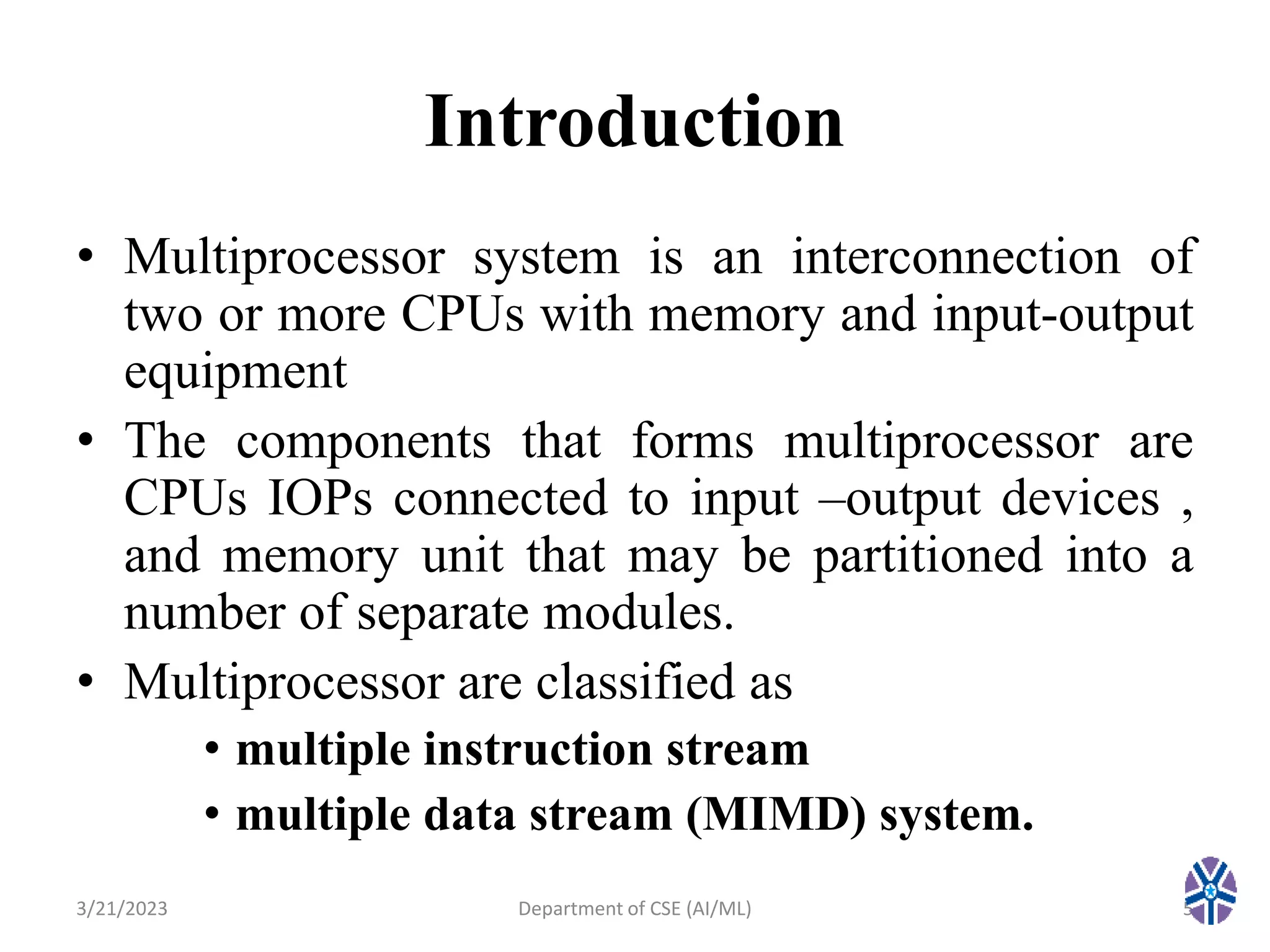 Introduction
• Multiprocessor system is an interconnection of
two or more CPUs with memory and input-output
equipment
• The components that forms multiprocessor are
CPUs IOPs connected to input –output devices ,
and memory unit that may be partitioned into a
number of separate modules.
• Multiprocessor are classified as
• multiple instruction stream
• multiple data stream (MIMD) system.
3/21/2023 5
Department of CSE (AI/ML)
 