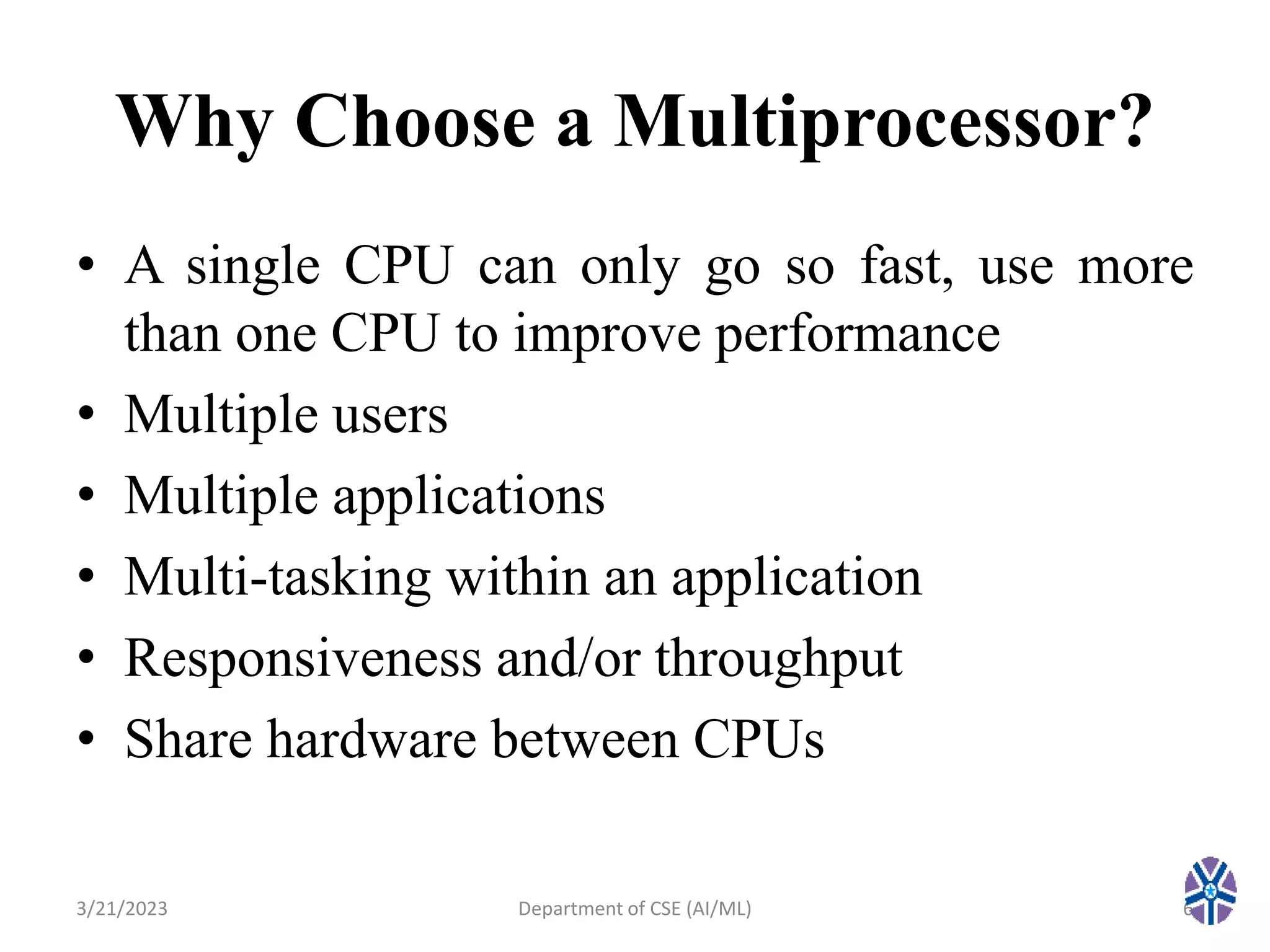 Why Choose a Multiprocessor?
• A single CPU can only go so fast, use more
than one CPU to improve performance
• Multiple users
• Multiple applications
• Multi-tasking within an application
• Responsiveness and/or throughput
• Share hardware between CPUs
3/21/2023 6
Department of CSE (AI/ML)
 