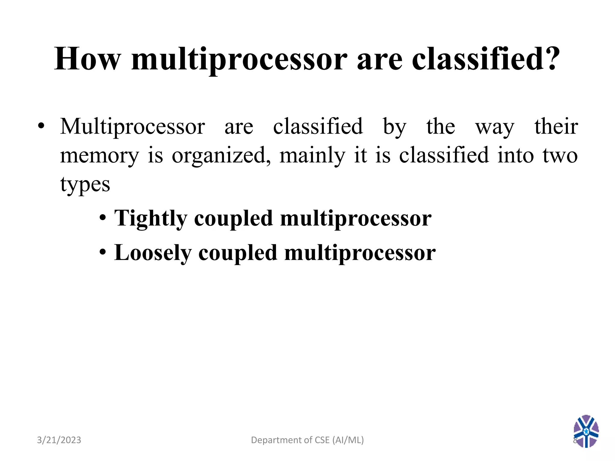 How multiprocessor are classified?
• Multiprocessor are classified by the way their
memory is organized, mainly it is classified into two
types
• Tightly coupled multiprocessor
• Loosely coupled multiprocessor
3/21/2023 8
Department of CSE (AI/ML)
 