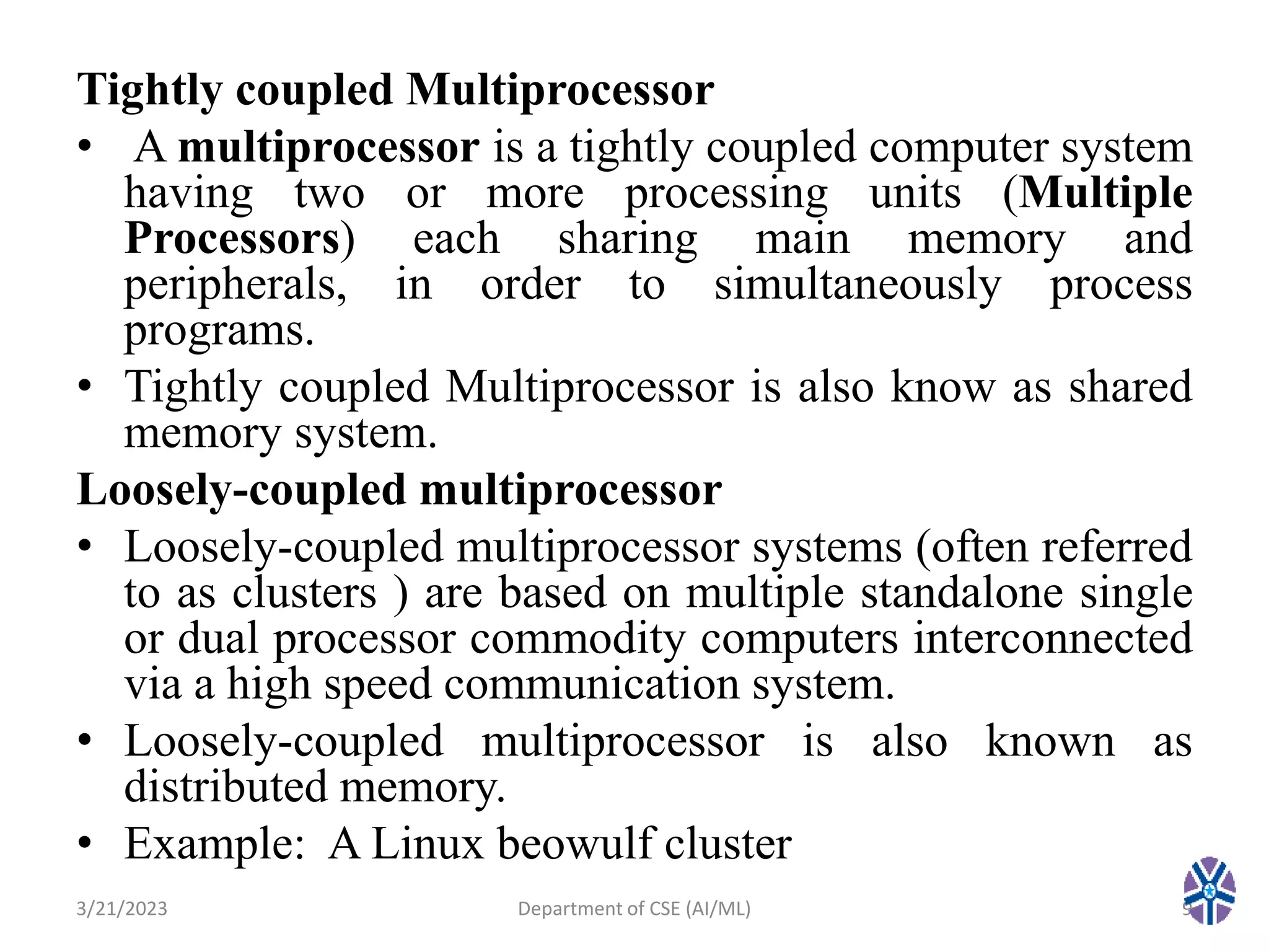 Tightly coupled Multiprocessor
• A multiprocessor is a tightly coupled computer system
having two or more processing units (Multiple
Processors) each sharing main memory and
peripherals, in order to simultaneously process
programs.
• Tightly coupled Multiprocessor is also know as shared
memory system.
Loosely-coupled multiprocessor
• Loosely-coupled multiprocessor systems (often referred
to as clusters ) are based on multiple standalone single
or dual processor commodity computers interconnected
via a high speed communication system.
• Loosely-coupled multiprocessor is also known as
distributed memory.
• Example: A Linux beowulf cluster
3/21/2023 9
Department of CSE (AI/ML)
 