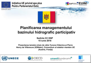 Planificarea managementului
bazinului hidrografic participativ
Sedinta CC DNP
15 iunie 2018
Inițiativa UE privind apa plus
Pentru Parteneriatul Estic
Prezentarea temelor-cheie de către Yunona Videnina și Pierre
Henry de Villeneuve (IOWater); Consorțium al statelor membre UE
(Austria, Franța)
 
