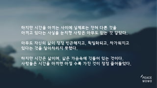 하지만시간을아끼는사이에실제로는전혀다른것을
아끼고있다는사실을눈치챈사람은아무도없는것같았다.

아무도자신의삶이점점빈곤해지고,획일화되고,차가워지고
있다는것을알아차리지못했다.

하지만시간은삶이며,삶은가슴속에깃들어있는것이다.
사람들은시간을아끼면아낄수록가진것이점점줄어들었다.
 