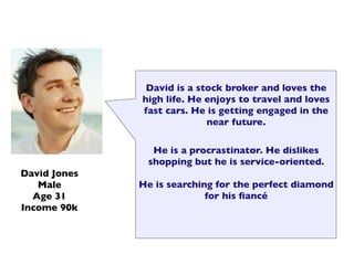 David is a stock broker and loves the
              high life. He enjoys to travel and loves
              fast cars. He is getting engaged in the
                            near future.

                He is a procrastinator. He dislikes
               shopping but he is service-oriented.
David Jones
   Male       He is searching for the perfect diamond
  Age 31                    for his ﬁancé
Income 90k
 